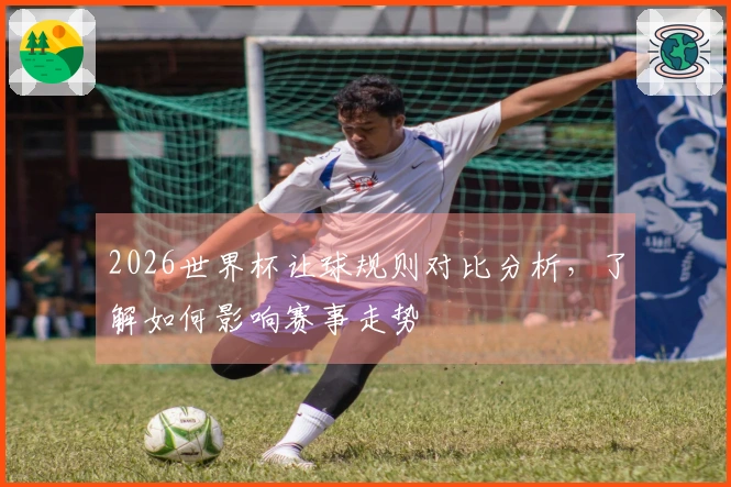 2026世界杯让球规则对比分析，了解如何影响赛事走势